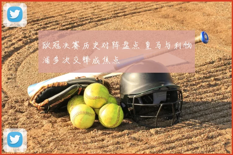 欧冠决赛历史对阵盘点 皇马与利物浦多次交锋成焦点