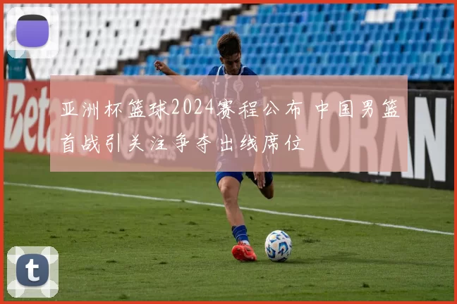 亚洲杯篮球2024赛程公布 中国男篮首战引关注争夺出线席位