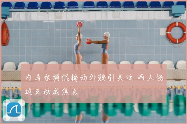 内马尔调侃梅西外貌引关注 两人场边互动成焦点