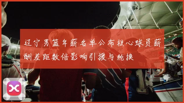 辽宁男篮年薪名单公布核心球员薪酬差距数倍影响引援与轮换