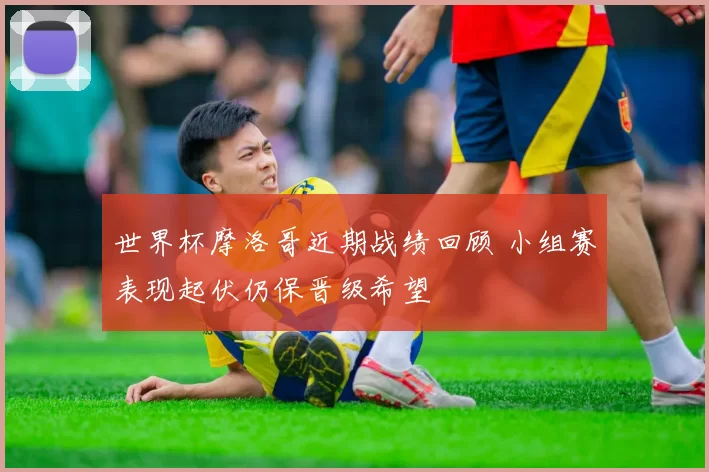 世界杯摩洛哥近期战绩回顾 小组赛表现起伏仍保晋级希望