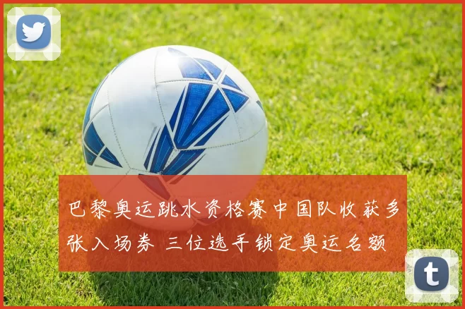 巴黎奥运跳水资格赛中国队收获多张入场券 三位选手锁定奥运名额