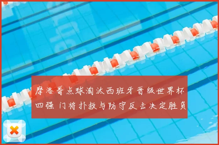 摩洛哥点球淘汰西班牙晋级世界杯四强 门将扑救与防守反击决定胜负