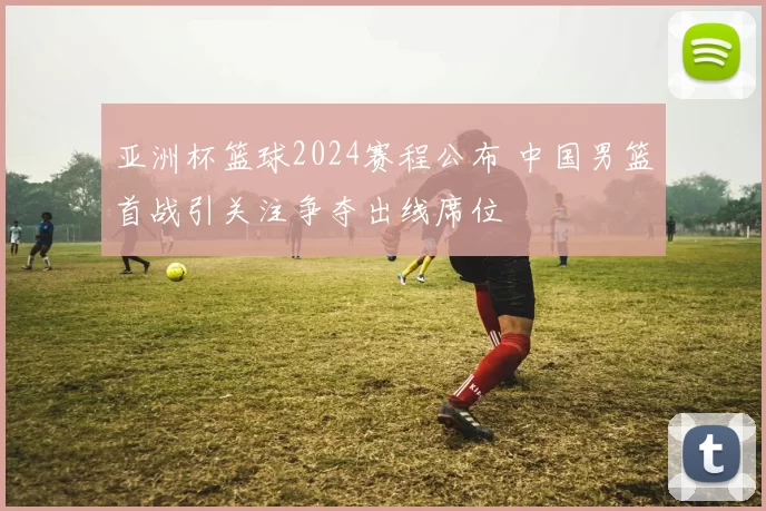 亚洲杯篮球2024赛程公布 中国男篮首战引关注争夺出线席位