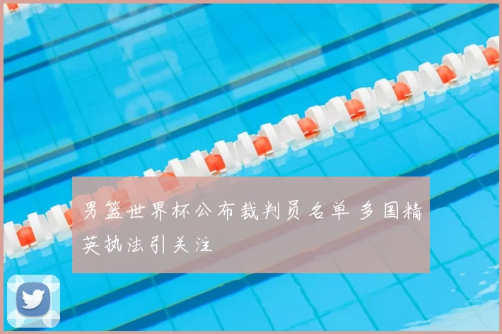 男篮世界杯公布裁判员名单 多国精英执法引关注