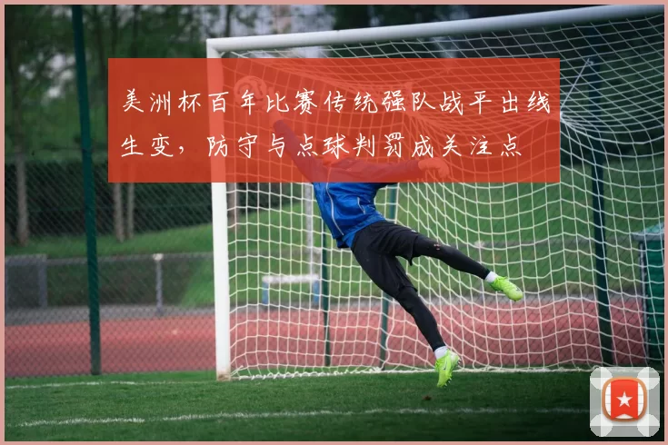 美洲杯百年比赛传统强队战平出线生变，防守与点球判罚成关注点