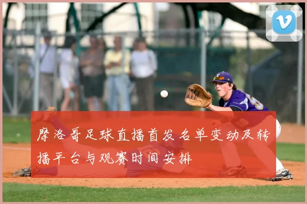 摩洛哥足球直播首发名单变动及转播平台与观赛时间安排