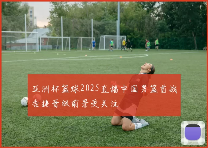 亚洲杯篮球2025直播中国男篮首战告捷晋级前景受关注