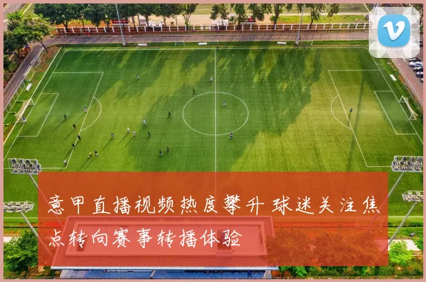 意甲直播视频热度攀升 球迷关注焦点转向赛事转播体验