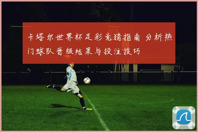 卡塔尔世界杯足彩竞猜指南 分析热门球队晋级结果与投注技巧