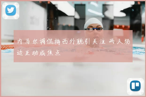 内马尔调侃梅西外貌引关注 两人场边互动成焦点