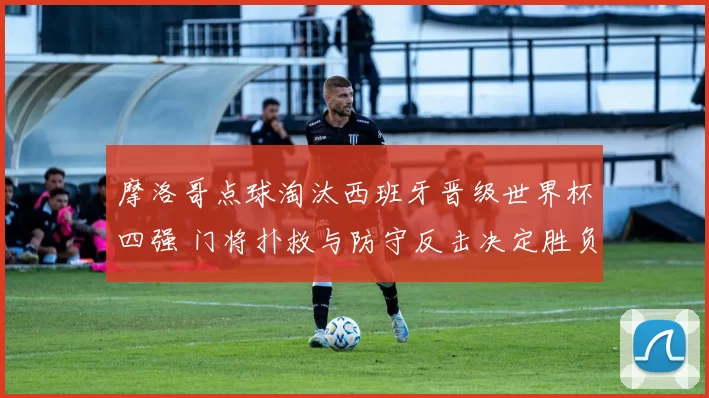 摩洛哥点球淘汰西班牙晋级世界杯四强 门将扑救与防守反击决定胜负