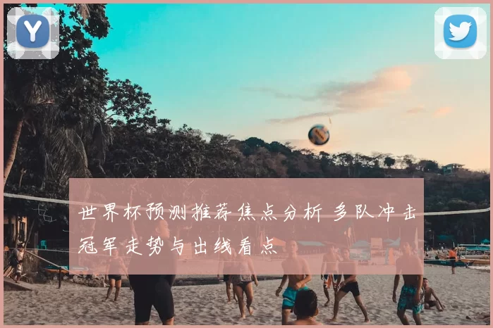 世界杯预测推荐焦点分析 多队冲击冠军走势与出线看点