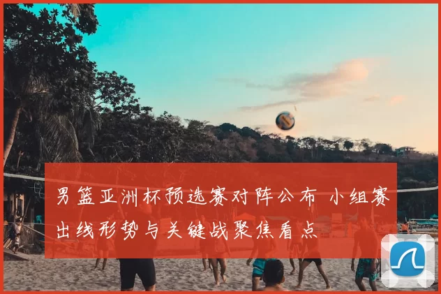 男篮亚洲杯预选赛对阵公布 小组赛出线形势与关键战聚焦看点