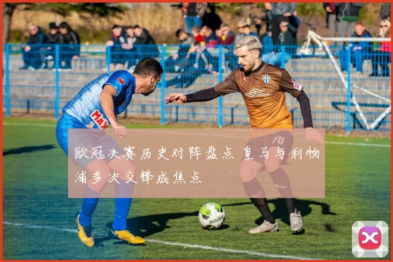 欧冠决赛历史对阵盘点 皇马与利物浦多次交锋成焦点