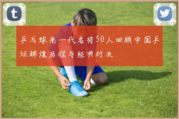 乒乓球老一代名将50人回顾中国乒坛辉煌历程与经典对决