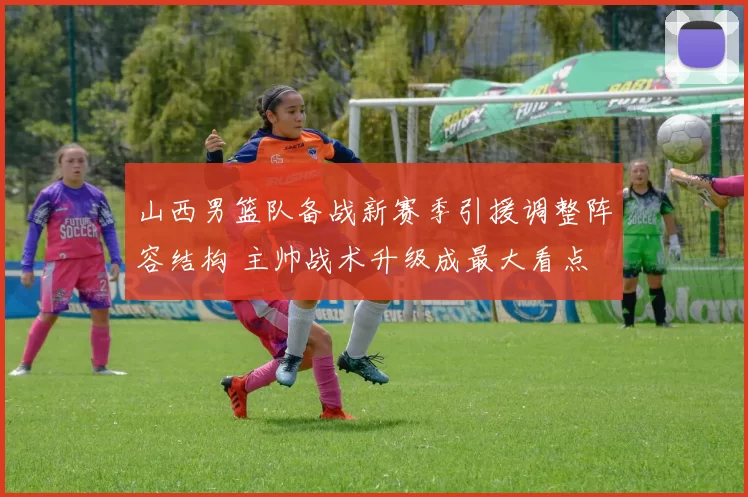 山西男篮队备战新赛季引援调整阵容结构 主帅战术升级成最大看点