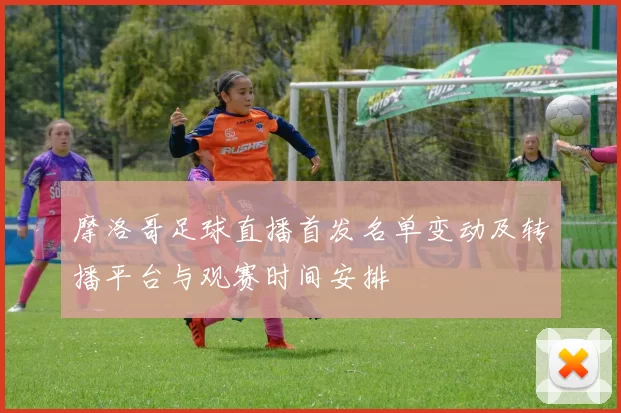 摩洛哥足球直播首发名单变动及转播平台与观赛时间安排