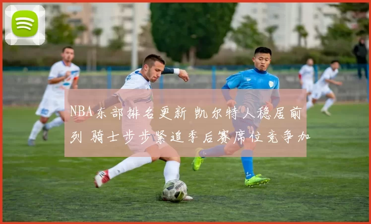 NBA东部排名更新 凯尔特人稳居前列 骑士步步紧追季后赛席位竞争加剧