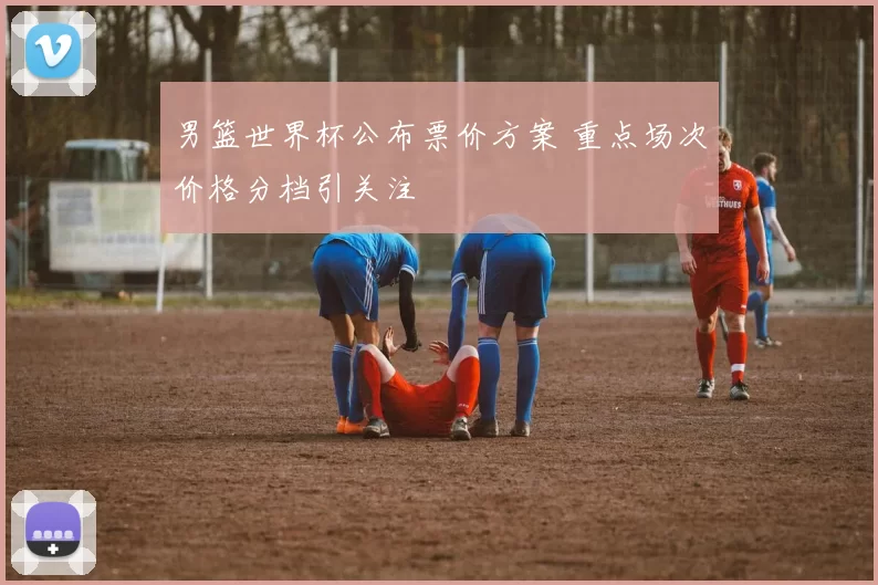 男篮世界杯公布票价方案 重点场次价格分档引关注