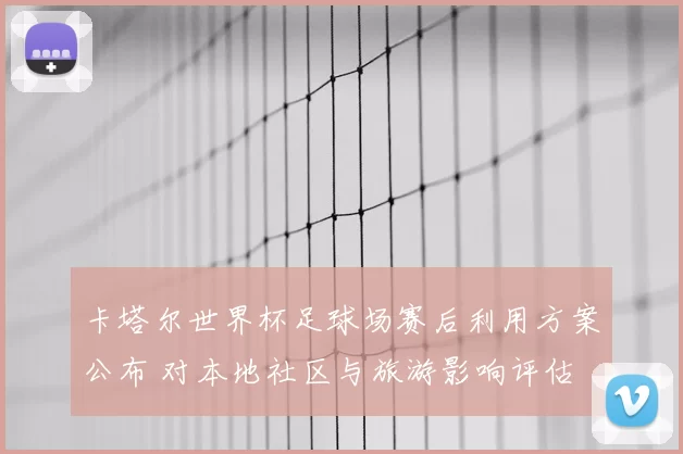 卡塔尔世界杯足球场赛后利用方案公布 对本地社区与旅游影响评估