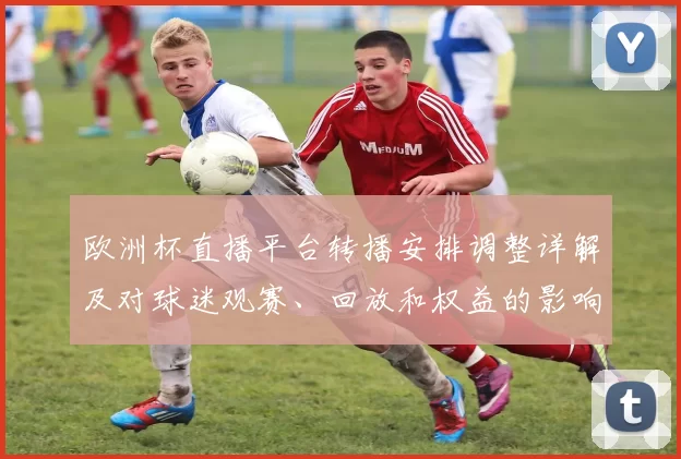 欧洲杯直播平台转播安排调整详解及对球迷观赛、回放和权益的影响