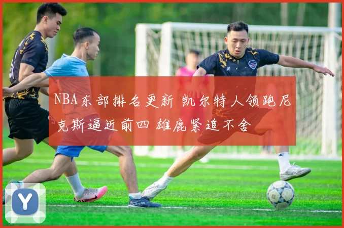 NBA东部排名更新 凯尔特人领跑尼克斯逼近前四 雄鹿紧追不舍