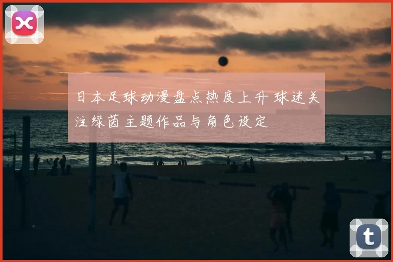 日本足球动漫盘点热度上升 球迷关注绿茵主题作品与角色设定