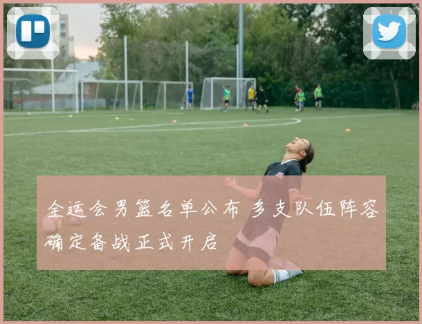 全运会男篮名单公布 多支队伍阵容确定备战正式开启