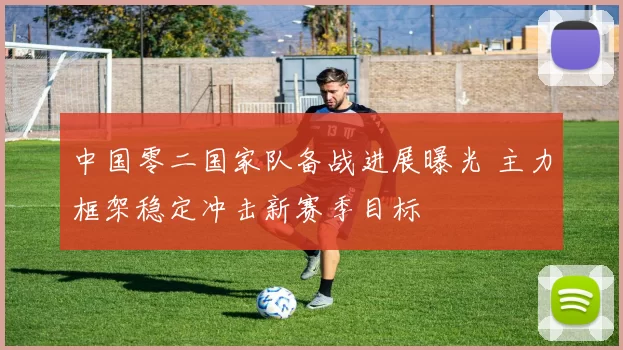 中国零二国家队备战进展曝光 主力框架稳定冲击新赛季目标