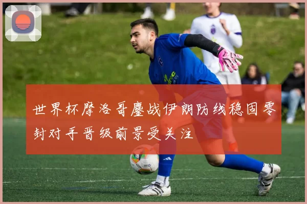 世界杯摩洛哥鏖战伊朗防线稳固零封对手晋级前景受关注