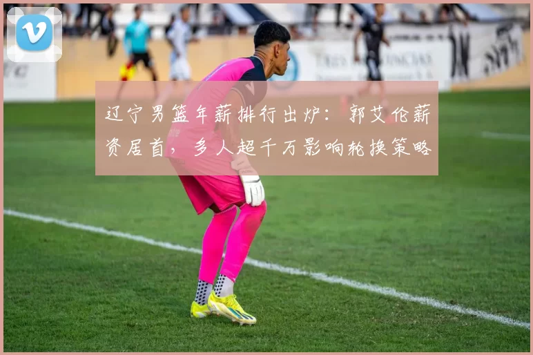 辽宁男篮年薪排行出炉：郭艾伦薪资居首，多人超千万影响轮换策略