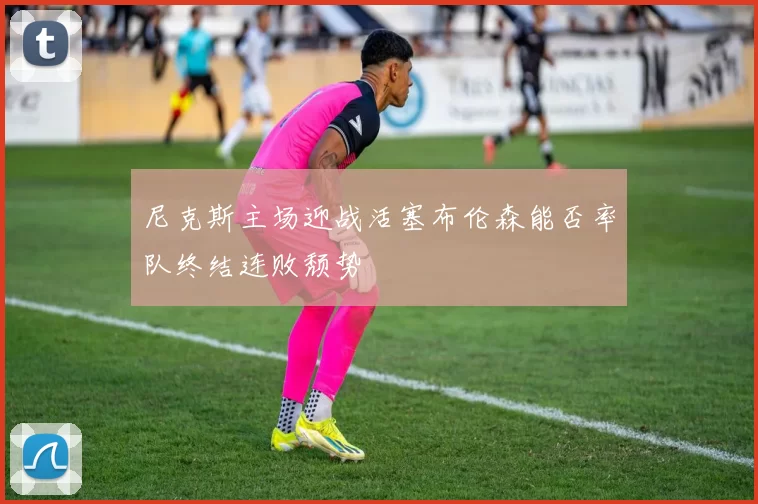 尼克斯主场迎战活塞布伦森能否率队终结连败颓势