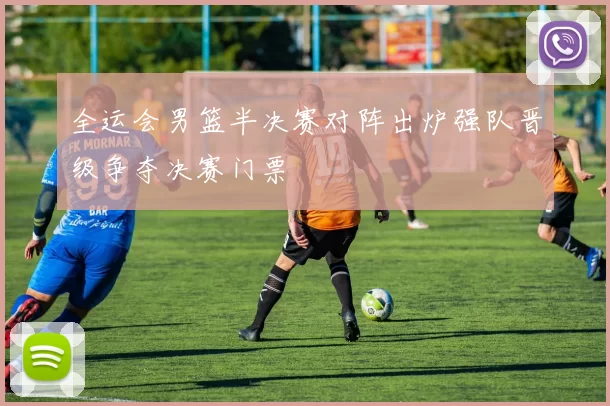 全运会男篮半决赛对阵出炉强队晋级争夺决赛门票