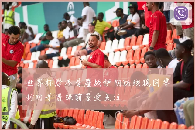 世界杯摩洛哥鏖战伊朗防线稳固零封对手晋级前景受关注