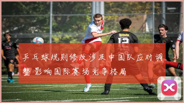 乒乓球规则修改涉及中国队应对调整 影响国际赛场竞争格局