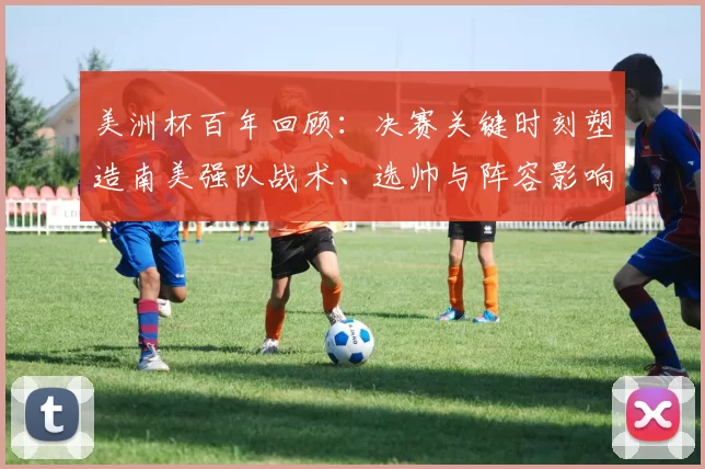 美洲杯百年回顾：决赛关键时刻塑造南美强队战术、选帅与阵容影响力