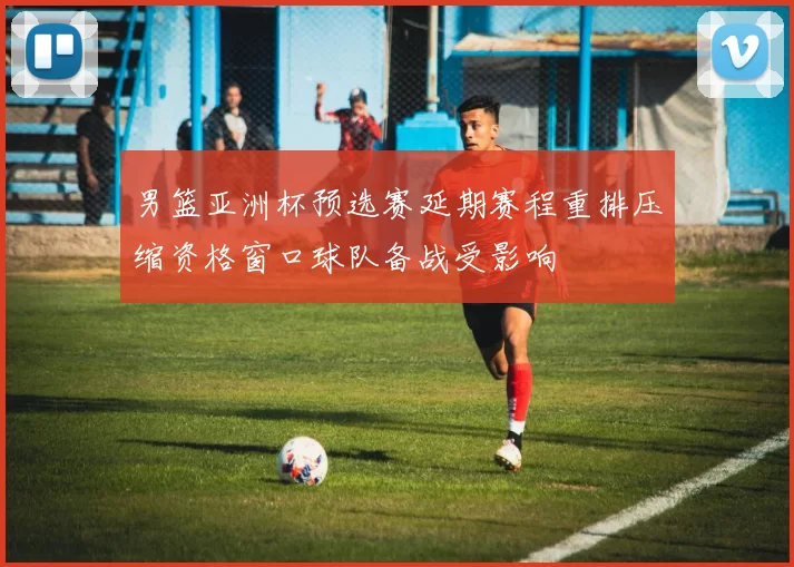 男篮亚洲杯预选赛延期赛程重排压缩资格窗口球队备战受影响