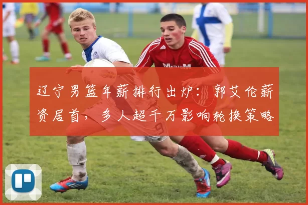 辽宁男篮年薪排行出炉：郭艾伦薪资居首，多人超千万影响轮换策略