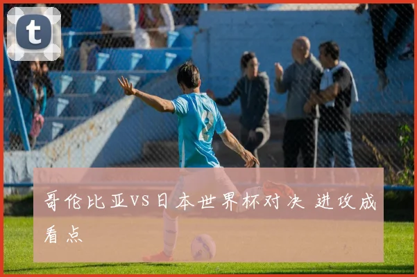哥伦比亚vs日本世界杯对决 进攻成看点