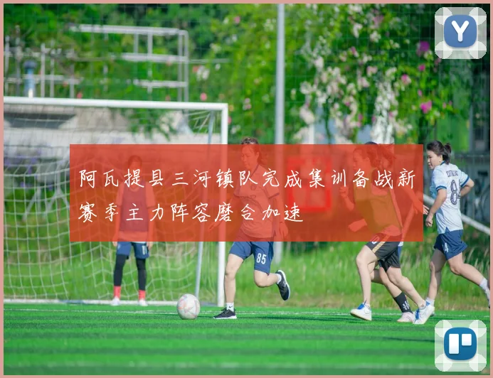 阿瓦提县三河镇队完成集训备战新赛季主力阵容磨合加速