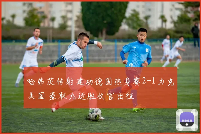 哈弗茨传射建功德国热身赛2-1力克美国 豪取九连胜收官出征