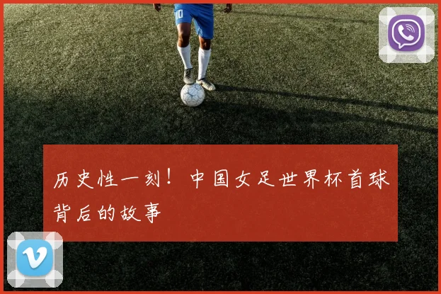 历史性一刻!中国女足世界杯首球背后的故事