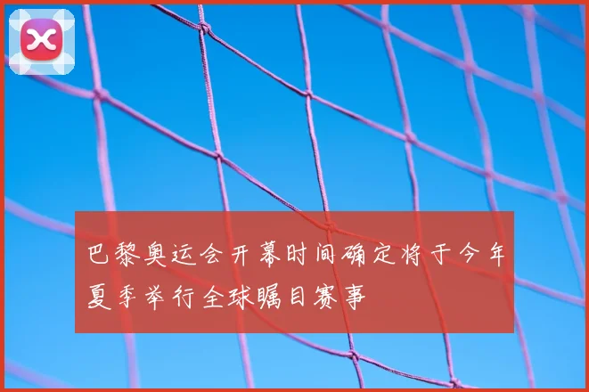 巴黎奥运会开幕时间确定将于今年夏季举行全球瞩目赛事