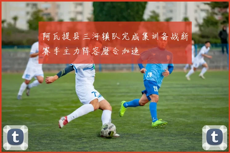阿瓦提县三河镇队完成集训备战新赛季主力阵容磨合加速