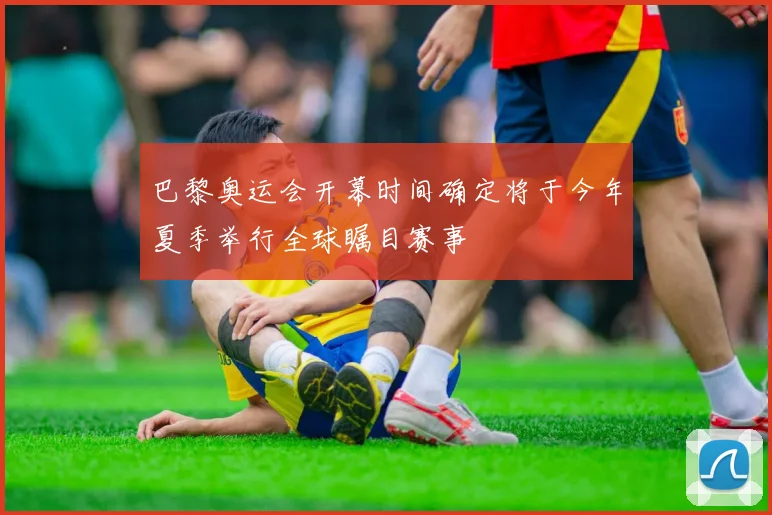 巴黎奥运会开幕时间确定将于今年夏季举行全球瞩目赛事