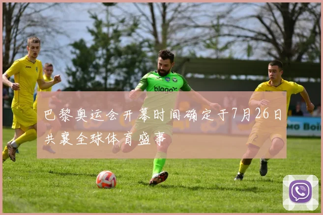巴黎奥运会开幕时间确定于7月26日共襄全球体育盛事